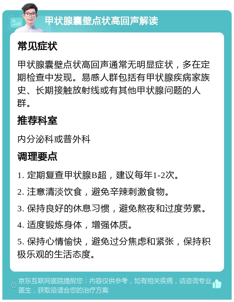 甲状腺囊壁点状高回声解读 常见症状 甲状腺囊壁点状高回声通常无明显症状，多在定期检查中发现。易感人群包括有甲状腺疾病家族史、长期接触放射线或有其他甲状腺问题的人群。 推荐科室 内分泌科或普外科 调理要点 1. 定期复查甲状腺B超，建议每年1-2次。 2. 注意清淡饮食，避免辛辣刺激食物。 3. 保持良好的休息习惯，避免熬夜和过度劳累。 4. 适度锻炼身体，增强体质。 5. 保持心情愉快，避免过分焦虑和紧张，保持积极乐观的生活态度。