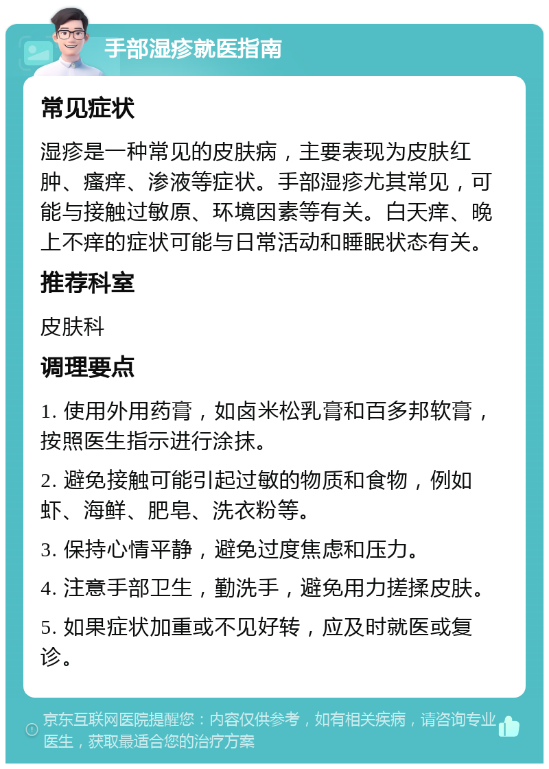 手部湿疹就医指南 常见症状 湿疹是一种常见的皮肤病，主要表现为皮肤红肿、瘙痒、渗液等症状。手部湿疹尤其常见，可能与接触过敏原、环境因素等有关。白天痒、晚上不痒的症状可能与日常活动和睡眠状态有关。 推荐科室 皮肤科 调理要点 1. 使用外用药膏，如卤米松乳膏和百多邦软膏，按照医生指示进行涂抹。 2. 避免接触可能引起过敏的物质和食物，例如虾、海鲜、肥皂、洗衣粉等。 3. 保持心情平静，避免过度焦虑和压力。 4. 注意手部卫生，勤洗手，避免用力搓揉皮肤。 5. 如果症状加重或不见好转，应及时就医或复诊。