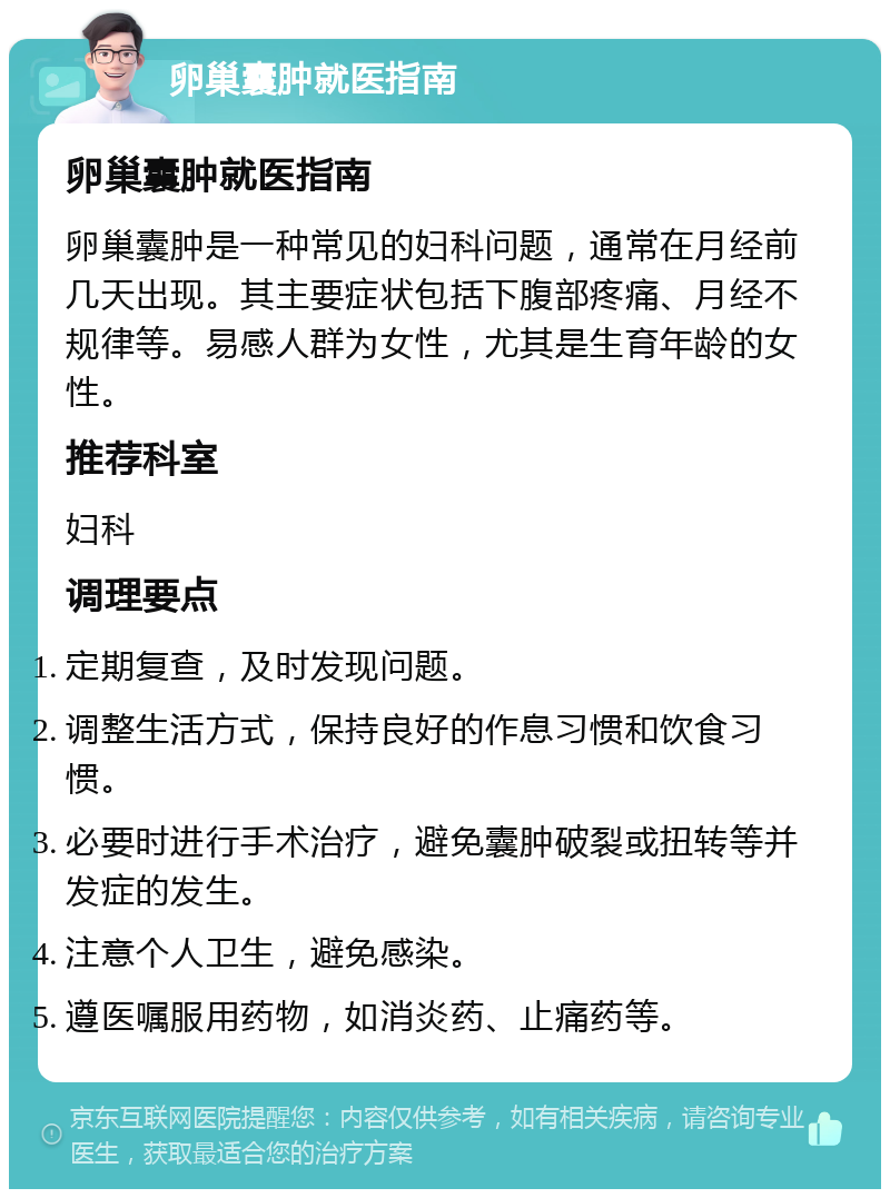 卵巢囊肿就医指南 卵巢囊肿就医指南 卵巢囊肿是一种常见的妇科问题，通常在月经前几天出现。其主要症状包括下腹部疼痛、月经不规律等。易感人群为女性，尤其是生育年龄的女性。 推荐科室 妇科 调理要点 定期复查，及时发现问题。 调整生活方式，保持良好的作息习惯和饮食习惯。 必要时进行手术治疗，避免囊肿破裂或扭转等并发症的发生。 注意个人卫生，避免感染。 遵医嘱服用药物，如消炎药、止痛药等。