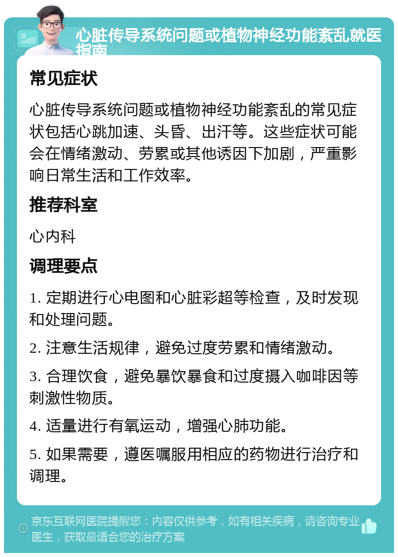 心脏传导系统问题或植物神经功能紊乱就医指南 常见症状 心脏传导系统问题或植物神经功能紊乱的常见症状包括心跳加速、头昏、出汗等。这些症状可能会在情绪激动、劳累或其他诱因下加剧，严重影响日常生活和工作效率。 推荐科室 心内科 调理要点 1. 定期进行心电图和心脏彩超等检查，及时发现和处理问题。 2. 注意生活规律，避免过度劳累和情绪激动。 3. 合理饮食，避免暴饮暴食和过度摄入咖啡因等刺激性物质。 4. 适量进行有氧运动，增强心肺功能。 5. 如果需要，遵医嘱服用相应的药物进行治疗和调理。