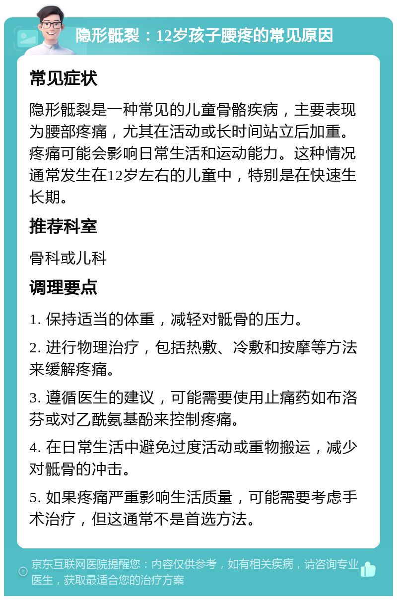 隐形骶裂：12岁孩子腰疼的常见原因 常见症状 隐形骶裂是一种常见的儿童骨骼疾病，主要表现为腰部疼痛，尤其在活动或长时间站立后加重。疼痛可能会影响日常生活和运动能力。这种情况通常发生在12岁左右的儿童中，特别是在快速生长期。 推荐科室 骨科或儿科 调理要点 1. 保持适当的体重，减轻对骶骨的压力。 2. 进行物理治疗，包括热敷、冷敷和按摩等方法来缓解疼痛。 3. 遵循医生的建议，可能需要使用止痛药如布洛芬或对乙酰氨基酚来控制疼痛。 4. 在日常生活中避免过度活动或重物搬运，减少对骶骨的冲击。 5. 如果疼痛严重影响生活质量，可能需要考虑手术治疗，但这通常不是首选方法。