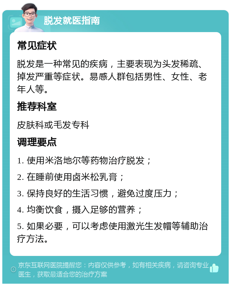 脱发就医指南 常见症状 脱发是一种常见的疾病，主要表现为头发稀疏、掉发严重等症状。易感人群包括男性、女性、老年人等。 推荐科室 皮肤科或毛发专科 调理要点 1. 使用米洛地尔等药物治疗脱发； 2. 在睡前使用卤米松乳膏； 3. 保持良好的生活习惯，避免过度压力； 4. 均衡饮食，摄入足够的营养； 5. 如果必要，可以考虑使用激光生发帽等辅助治疗方法。