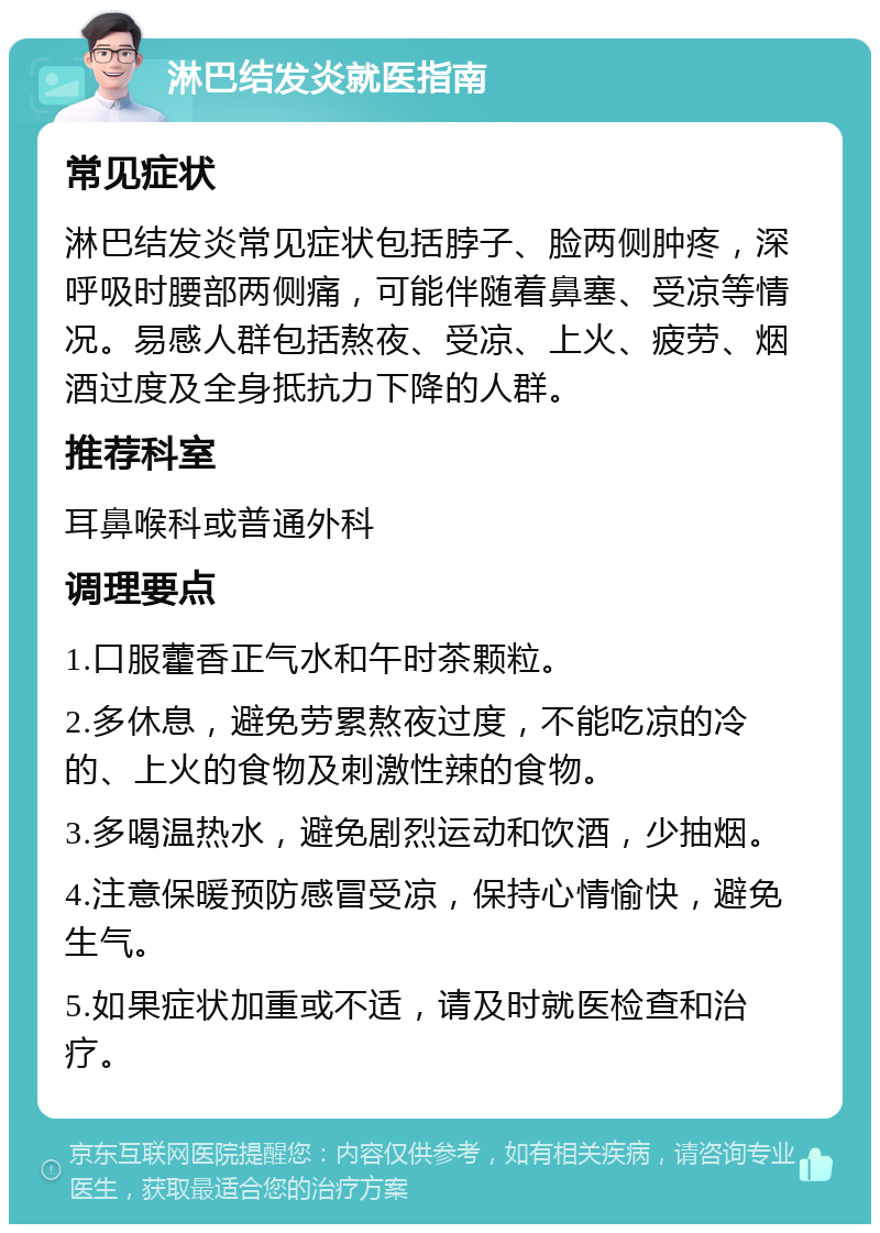 淋巴结发炎就医指南 常见症状 淋巴结发炎常见症状包括脖子、脸两侧肿疼，深呼吸时腰部两侧痛，可能伴随着鼻塞、受凉等情况。易感人群包括熬夜、受凉、上火、疲劳、烟酒过度及全身抵抗力下降的人群。 推荐科室 耳鼻喉科或普通外科 调理要点 1.口服藿香正气水和午时茶颗粒。 2.多休息，避免劳累熬夜过度，不能吃凉的冷的、上火的食物及刺激性辣的食物。 3.多喝温热水，避免剧烈运动和饮酒，少抽烟。 4.注意保暖预防感冒受凉，保持心情愉快，避免生气。 5.如果症状加重或不适，请及时就医检查和治疗。