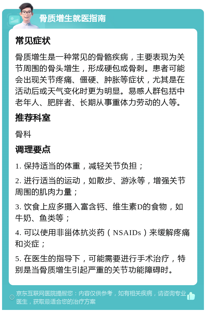 骨质增生就医指南 常见症状 骨质增生是一种常见的骨骼疾病，主要表现为关节周围的骨头增生，形成硬包或骨刺。患者可能会出现关节疼痛、僵硬、肿胀等症状，尤其是在活动后或天气变化时更为明显。易感人群包括中老年人、肥胖者、长期从事重体力劳动的人等。 推荐科室 骨科 调理要点 1. 保持适当的体重，减轻关节负担； 2. 进行适当的运动，如散步、游泳等，增强关节周围的肌肉力量； 3. 饮食上应多摄入富含钙、维生素D的食物，如牛奶、鱼类等； 4. 可以使用非甾体抗炎药（NSAIDs）来缓解疼痛和炎症； 5. 在医生的指导下，可能需要进行手术治疗，特别是当骨质增生引起严重的关节功能障碍时。