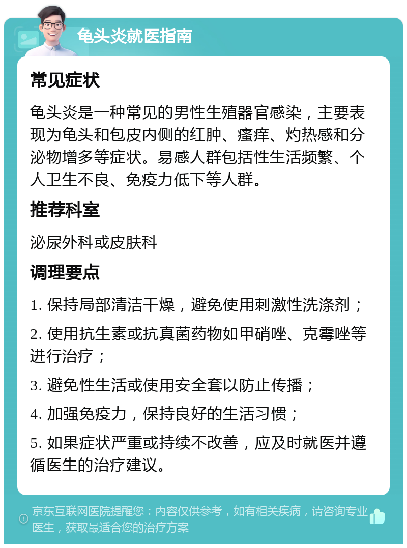 龟头炎就医指南 常见症状 龟头炎是一种常见的男性生殖器官感染，主要表现为龟头和包皮内侧的红肿、瘙痒、灼热感和分泌物增多等症状。易感人群包括性生活频繁、个人卫生不良、免疫力低下等人群。 推荐科室 泌尿外科或皮肤科 调理要点 1. 保持局部清洁干燥，避免使用刺激性洗涤剂； 2. 使用抗生素或抗真菌药物如甲硝唑、克霉唑等进行治疗； 3. 避免性生活或使用安全套以防止传播； 4. 加强免疫力，保持良好的生活习惯； 5. 如果症状严重或持续不改善，应及时就医并遵循医生的治疗建议。