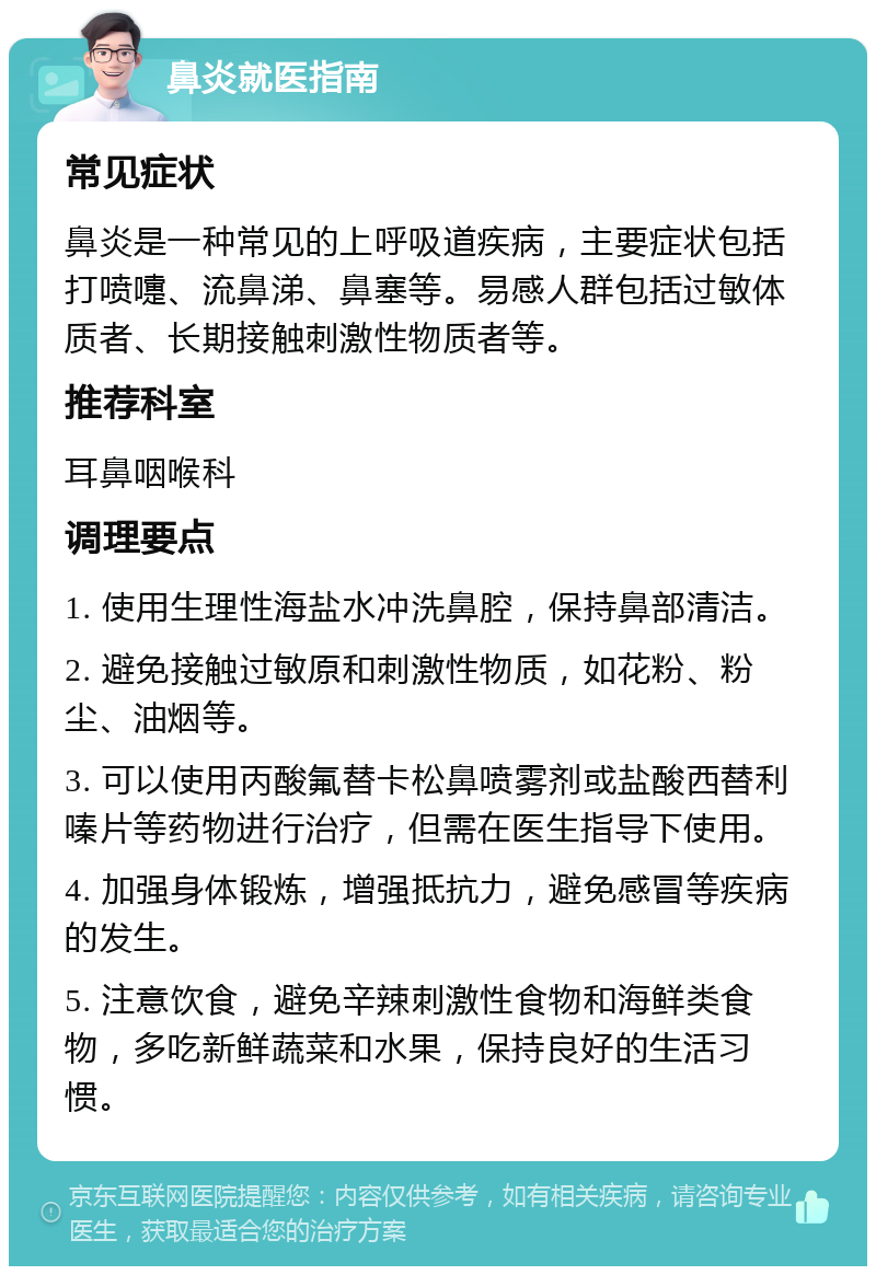 鼻炎就医指南 常见症状 鼻炎是一种常见的上呼吸道疾病，主要症状包括打喷嚏、流鼻涕、鼻塞等。易感人群包括过敏体质者、长期接触刺激性物质者等。 推荐科室 耳鼻咽喉科 调理要点 1. 使用生理性海盐水冲洗鼻腔，保持鼻部清洁。 2. 避免接触过敏原和刺激性物质，如花粉、粉尘、油烟等。 3. 可以使用丙酸氟替卡松鼻喷雾剂或盐酸西替利嗪片等药物进行治疗，但需在医生指导下使用。 4. 加强身体锻炼，增强抵抗力，避免感冒等疾病的发生。 5. 注意饮食，避免辛辣刺激性食物和海鲜类食物，多吃新鲜蔬菜和水果，保持良好的生活习惯。