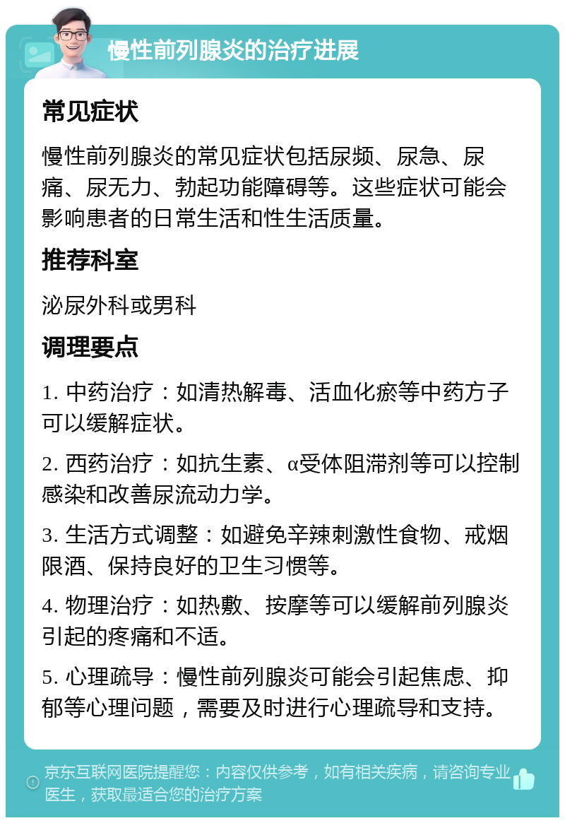 慢性前列腺炎的治疗进展 常见症状 慢性前列腺炎的常见症状包括尿频、尿急、尿痛、尿无力、勃起功能障碍等。这些症状可能会影响患者的日常生活和性生活质量。 推荐科室 泌尿外科或男科 调理要点 1. 中药治疗：如清热解毒、活血化瘀等中药方子可以缓解症状。 2. 西药治疗：如抗生素、α受体阻滞剂等可以控制感染和改善尿流动力学。 3. 生活方式调整：如避免辛辣刺激性食物、戒烟限酒、保持良好的卫生习惯等。 4. 物理治疗：如热敷、按摩等可以缓解前列腺炎引起的疼痛和不适。 5. 心理疏导：慢性前列腺炎可能会引起焦虑、抑郁等心理问题，需要及时进行心理疏导和支持。