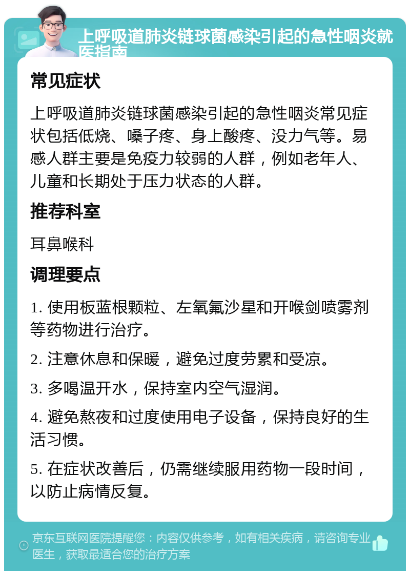 上呼吸道肺炎链球菌感染引起的急性咽炎就医指南 常见症状 上呼吸道肺炎链球菌感染引起的急性咽炎常见症状包括低烧、嗓子疼、身上酸疼、没力气等。易感人群主要是免疫力较弱的人群，例如老年人、儿童和长期处于压力状态的人群。 推荐科室 耳鼻喉科 调理要点 1. 使用板蓝根颗粒、左氧氟沙星和开喉剑喷雾剂等药物进行治疗。 2. 注意休息和保暖，避免过度劳累和受凉。 3. 多喝温开水，保持室内空气湿润。 4. 避免熬夜和过度使用电子设备，保持良好的生活习惯。 5. 在症状改善后，仍需继续服用药物一段时间，以防止病情反复。