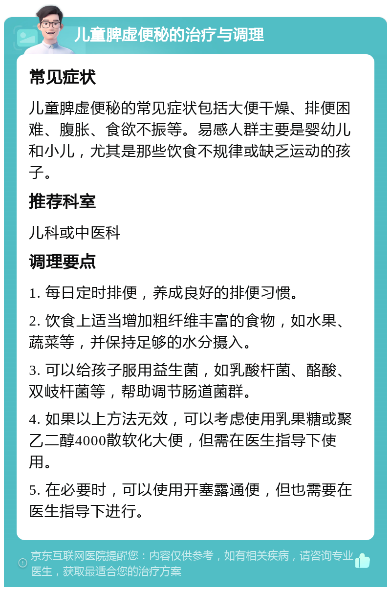 儿童脾虚便秘的治疗与调理 常见症状 儿童脾虚便秘的常见症状包括大便干燥、排便困难、腹胀、食欲不振等。易感人群主要是婴幼儿和小儿，尤其是那些饮食不规律或缺乏运动的孩子。 推荐科室 儿科或中医科 调理要点 1. 每日定时排便，养成良好的排便习惯。 2. 饮食上适当增加粗纤维丰富的食物，如水果、蔬菜等，并保持足够的水分摄入。 3. 可以给孩子服用益生菌，如乳酸杆菌、酪酸、双岐杆菌等，帮助调节肠道菌群。 4. 如果以上方法无效，可以考虑使用乳果糖或聚乙二醇4000散软化大便，但需在医生指导下使用。 5. 在必要时，可以使用开塞露通便，但也需要在医生指导下进行。