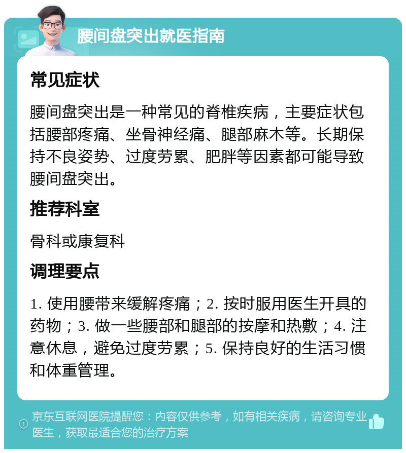 腰间盘突出就医指南 常见症状 腰间盘突出是一种常见的脊椎疾病，主要症状包括腰部疼痛、坐骨神经痛、腿部麻木等。长期保持不良姿势、过度劳累、肥胖等因素都可能导致腰间盘突出。 推荐科室 骨科或康复科 调理要点 1. 使用腰带来缓解疼痛；2. 按时服用医生开具的药物；3. 做一些腰部和腿部的按摩和热敷；4. 注意休息，避免过度劳累；5. 保持良好的生活习惯和体重管理。