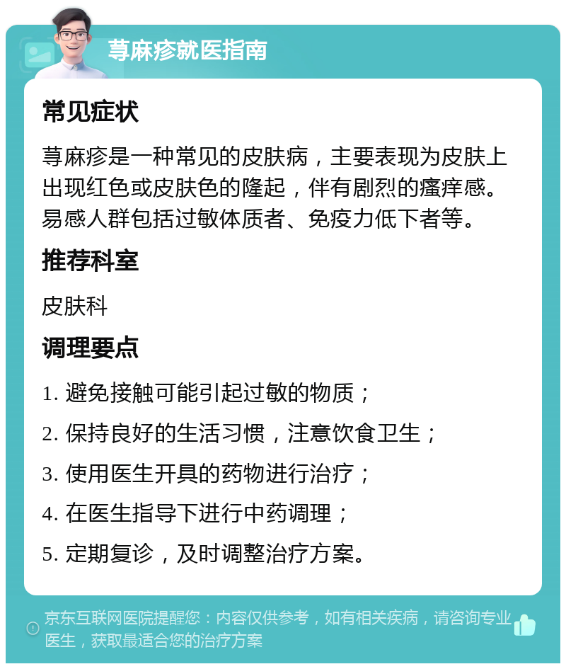 荨麻疹就医指南 常见症状 荨麻疹是一种常见的皮肤病，主要表现为皮肤上出现红色或皮肤色的隆起，伴有剧烈的瘙痒感。易感人群包括过敏体质者、免疫力低下者等。 推荐科室 皮肤科 调理要点 1. 避免接触可能引起过敏的物质； 2. 保持良好的生活习惯，注意饮食卫生； 3. 使用医生开具的药物进行治疗； 4. 在医生指导下进行中药调理； 5. 定期复诊，及时调整治疗方案。