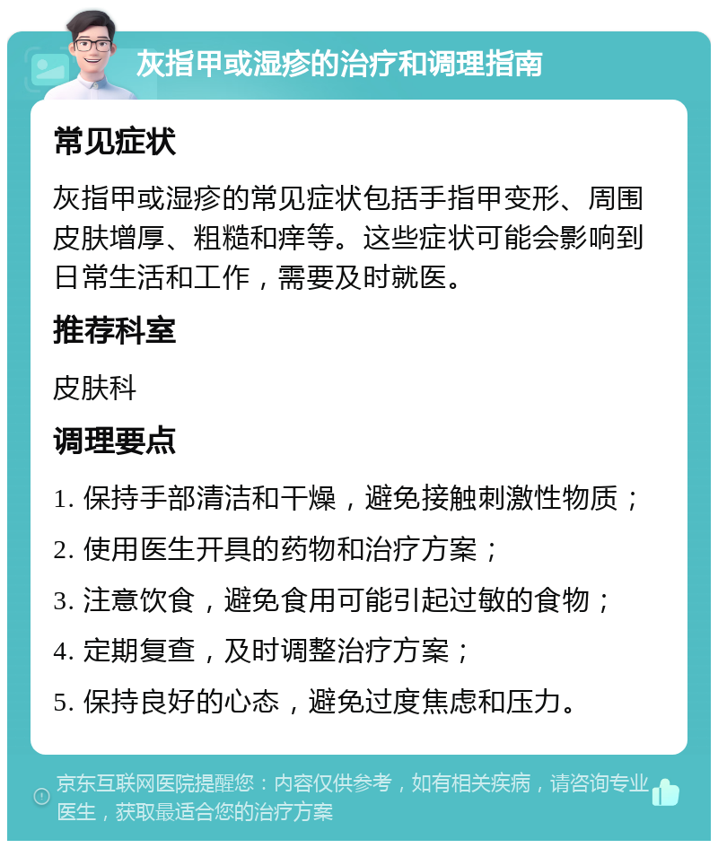 灰指甲或湿疹的治疗和调理指南 常见症状 灰指甲或湿疹的常见症状包括手指甲变形、周围皮肤增厚、粗糙和痒等。这些症状可能会影响到日常生活和工作，需要及时就医。 推荐科室 皮肤科 调理要点 1. 保持手部清洁和干燥，避免接触刺激性物质； 2. 使用医生开具的药物和治疗方案； 3. 注意饮食，避免食用可能引起过敏的食物； 4. 定期复查，及时调整治疗方案； 5. 保持良好的心态，避免过度焦虑和压力。