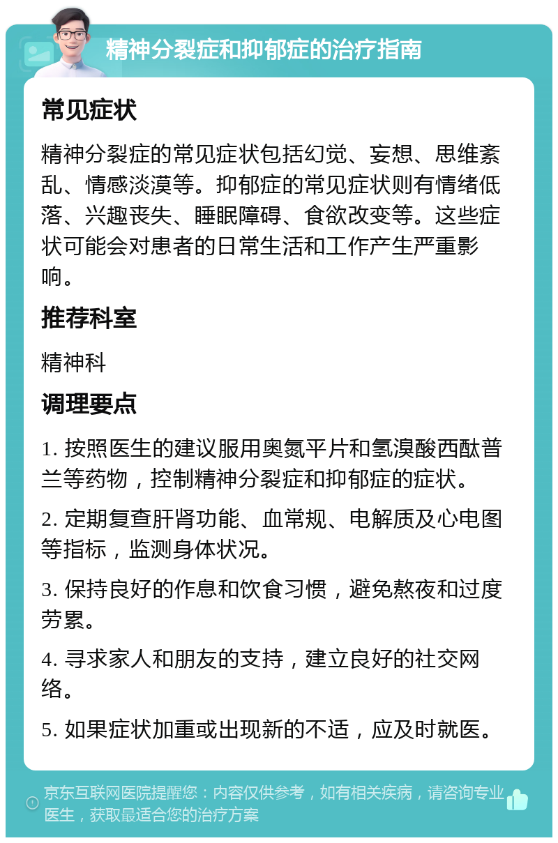 精神分裂症和抑郁症的治疗指南 常见症状 精神分裂症的常见症状包括幻觉、妄想、思维紊乱、情感淡漠等。抑郁症的常见症状则有情绪低落、兴趣丧失、睡眠障碍、食欲改变等。这些症状可能会对患者的日常生活和工作产生严重影响。 推荐科室 精神科 调理要点 1. 按照医生的建议服用奥氮平片和氢溴酸西酞普兰等药物，控制精神分裂症和抑郁症的症状。 2. 定期复查肝肾功能、血常规、电解质及心电图等指标，监测身体状况。 3. 保持良好的作息和饮食习惯，避免熬夜和过度劳累。 4. 寻求家人和朋友的支持，建立良好的社交网络。 5. 如果症状加重或出现新的不适，应及时就医。