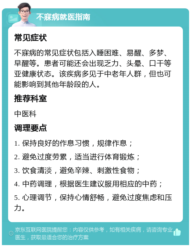 不寐病就医指南 常见症状 不寐病的常见症状包括入睡困难、易醒、多梦、早醒等。患者可能还会出现乏力、头晕、口干等亚健康状态。该疾病多见于中老年人群，但也可能影响到其他年龄段的人。 推荐科室 中医科 调理要点 1. 保持良好的作息习惯，规律作息； 2. 避免过度劳累，适当进行体育锻炼； 3. 饮食清淡，避免辛辣、刺激性食物； 4. 中药调理，根据医生建议服用相应的中药； 5. 心理调节，保持心情舒畅，避免过度焦虑和压力。