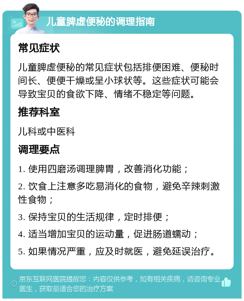 儿童脾虚便秘的调理指南 常见症状 儿童脾虚便秘的常见症状包括排便困难、便秘时间长、便便干燥或呈小球状等。这些症状可能会导致宝贝的食欲下降、情绪不稳定等问题。 推荐科室 儿科或中医科 调理要点 1. 使用四磨汤调理脾胃，改善消化功能； 2. 饮食上注意多吃易消化的食物，避免辛辣刺激性食物； 3. 保持宝贝的生活规律，定时排便； 4. 适当增加宝贝的运动量，促进肠道蠕动； 5. 如果情况严重，应及时就医，避免延误治疗。