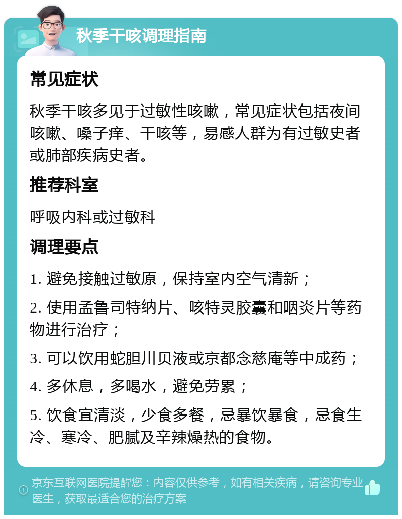 秋季干咳调理指南 常见症状 秋季干咳多见于过敏性咳嗽，常见症状包括夜间咳嗽、嗓子痒、干咳等，易感人群为有过敏史者或肺部疾病史者。 推荐科室 呼吸内科或过敏科 调理要点 1. 避免接触过敏原，保持室内空气清新； 2. 使用孟鲁司特纳片、咳特灵胶囊和咽炎片等药物进行治疗； 3. 可以饮用蛇胆川贝液或京都念慈庵等中成药； 4. 多休息，多喝水，避免劳累； 5. 饮食宜清淡，少食多餐，忌暴饮暴食，忌食生冷、寒冷、肥腻及辛辣燥热的食物。