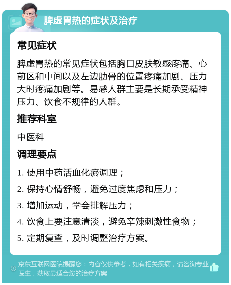 脾虚胃热的症状及治疗 常见症状 脾虚胃热的常见症状包括胸口皮肤敏感疼痛、心前区和中间以及左边肋骨的位置疼痛加剧、压力大时疼痛加剧等。易感人群主要是长期承受精神压力、饮食不规律的人群。 推荐科室 中医科 调理要点 1. 使用中药活血化瘀调理； 2. 保持心情舒畅，避免过度焦虑和压力； 3. 增加运动，学会排解压力； 4. 饮食上要注意清淡，避免辛辣刺激性食物； 5. 定期复查，及时调整治疗方案。