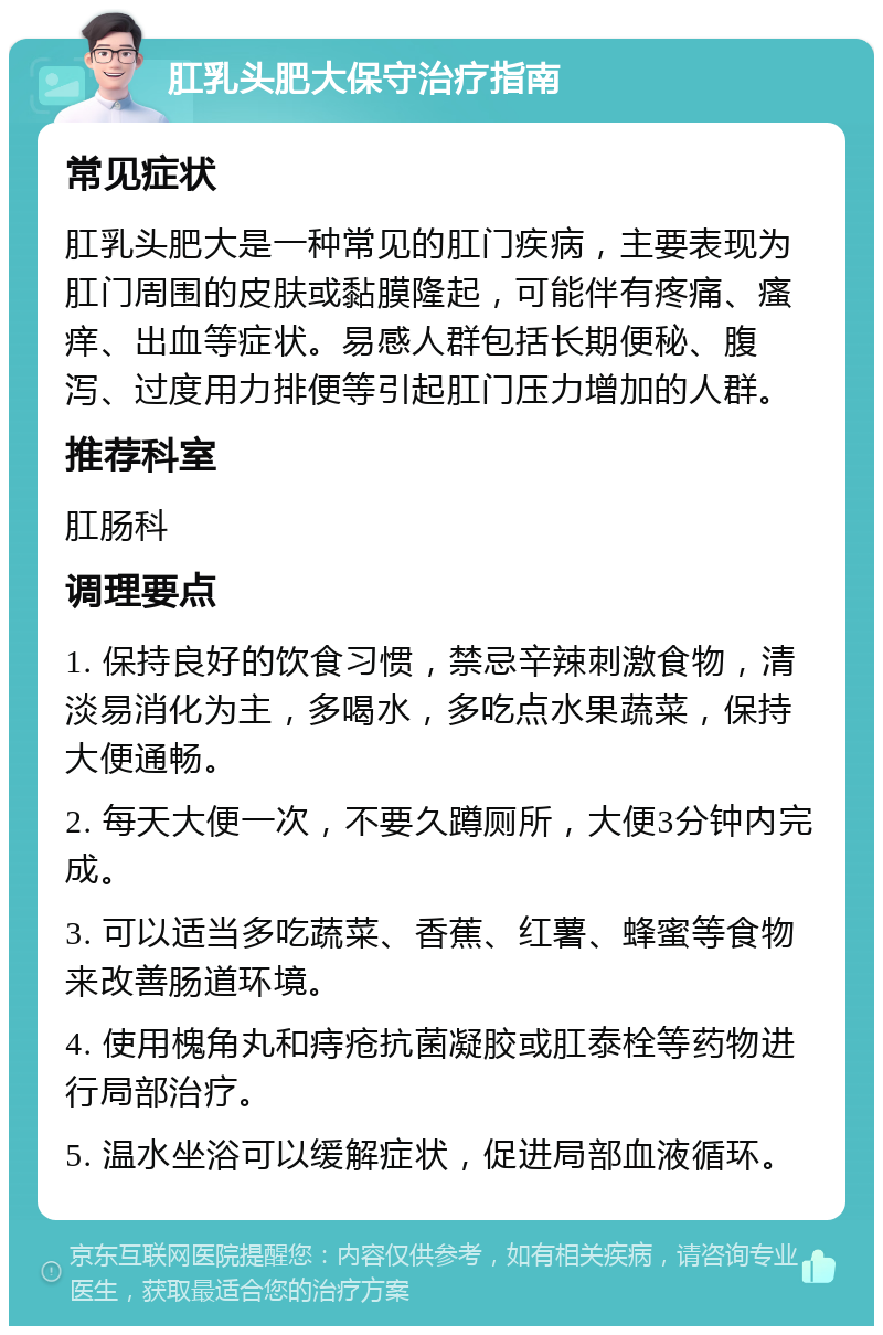 肛乳头肥大保守治疗指南 常见症状 肛乳头肥大是一种常见的肛门疾病，主要表现为肛门周围的皮肤或黏膜隆起，可能伴有疼痛、瘙痒、出血等症状。易感人群包括长期便秘、腹泻、过度用力排便等引起肛门压力增加的人群。 推荐科室 肛肠科 调理要点 1. 保持良好的饮食习惯，禁忌辛辣刺激食物，清淡易消化为主，多喝水，多吃点水果蔬菜，保持大便通畅。 2. 每天大便一次，不要久蹲厕所，大便3分钟内完成。 3. 可以适当多吃蔬菜、香蕉、红薯、蜂蜜等食物来改善肠道环境。 4. 使用槐角丸和痔疮抗菌凝胶或肛泰栓等药物进行局部治疗。 5. 温水坐浴可以缓解症状，促进局部血液循环。