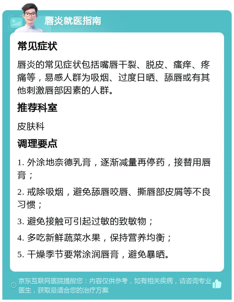 唇炎就医指南 常见症状 唇炎的常见症状包括嘴唇干裂、脱皮、瘙痒、疼痛等，易感人群为吸烟、过度日晒、舔唇或有其他刺激唇部因素的人群。 推荐科室 皮肤科 调理要点 1. 外涂地奈德乳膏，逐渐减量再停药，接替用唇膏； 2. 戒除吸烟，避免舔唇咬唇、撕唇部皮屑等不良习惯； 3. 避免接触可引起过敏的致敏物； 4. 多吃新鲜蔬菜水果，保持营养均衡； 5. 干燥季节要常涂润唇膏，避免暴晒。