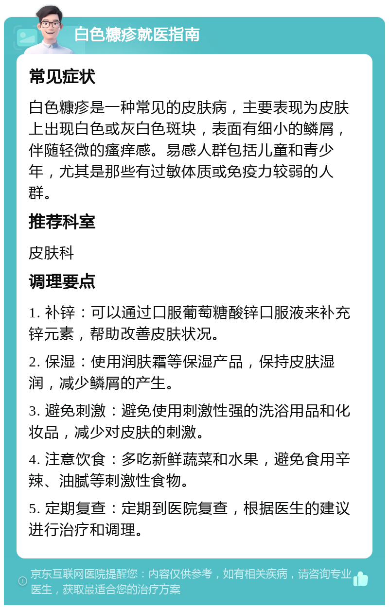 白色糠疹就医指南 常见症状 白色糠疹是一种常见的皮肤病，主要表现为皮肤上出现白色或灰白色斑块，表面有细小的鳞屑，伴随轻微的瘙痒感。易感人群包括儿童和青少年，尤其是那些有过敏体质或免疫力较弱的人群。 推荐科室 皮肤科 调理要点 1. 补锌：可以通过口服葡萄糖酸锌口服液来补充锌元素，帮助改善皮肤状况。 2. 保湿：使用润肤霜等保湿产品，保持皮肤湿润，减少鳞屑的产生。 3. 避免刺激：避免使用刺激性强的洗浴用品和化妆品，减少对皮肤的刺激。 4. 注意饮食：多吃新鲜蔬菜和水果，避免食用辛辣、油腻等刺激性食物。 5. 定期复查：定期到医院复查，根据医生的建议进行治疗和调理。