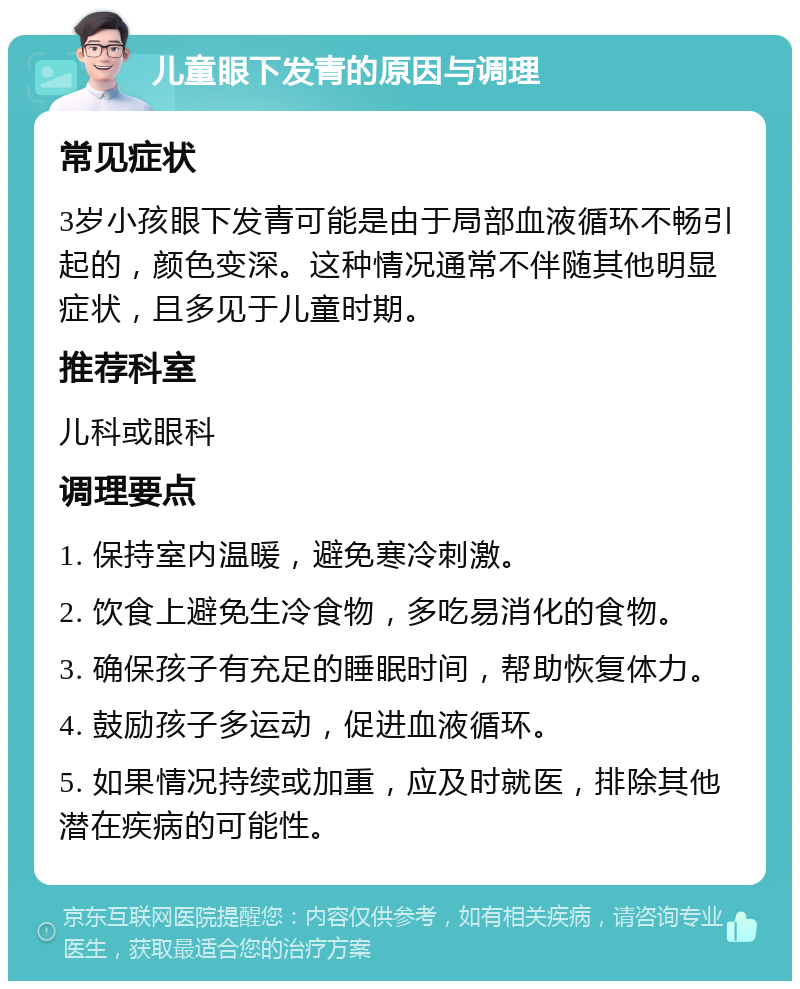 儿童眼下发青的原因与调理 常见症状 3岁小孩眼下发青可能是由于局部血液循环不畅引起的，颜色变深。这种情况通常不伴随其他明显症状，且多见于儿童时期。 推荐科室 儿科或眼科 调理要点 1. 保持室内温暖，避免寒冷刺激。 2. 饮食上避免生冷食物，多吃易消化的食物。 3. 确保孩子有充足的睡眠时间，帮助恢复体力。 4. 鼓励孩子多运动，促进血液循环。 5. 如果情况持续或加重，应及时就医，排除其他潜在疾病的可能性。