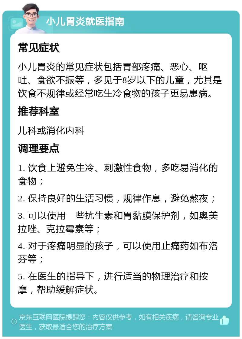 小儿胃炎就医指南 常见症状 小儿胃炎的常见症状包括胃部疼痛、恶心、呕吐、食欲不振等，多见于8岁以下的儿童，尤其是饮食不规律或经常吃生冷食物的孩子更易患病。 推荐科室 儿科或消化内科 调理要点 1. 饮食上避免生冷、刺激性食物，多吃易消化的食物； 2. 保持良好的生活习惯，规律作息，避免熬夜； 3. 可以使用一些抗生素和胃黏膜保护剂，如奥美拉唑、克拉霉素等； 4. 对于疼痛明显的孩子，可以使用止痛药如布洛芬等； 5. 在医生的指导下，进行适当的物理治疗和按摩，帮助缓解症状。