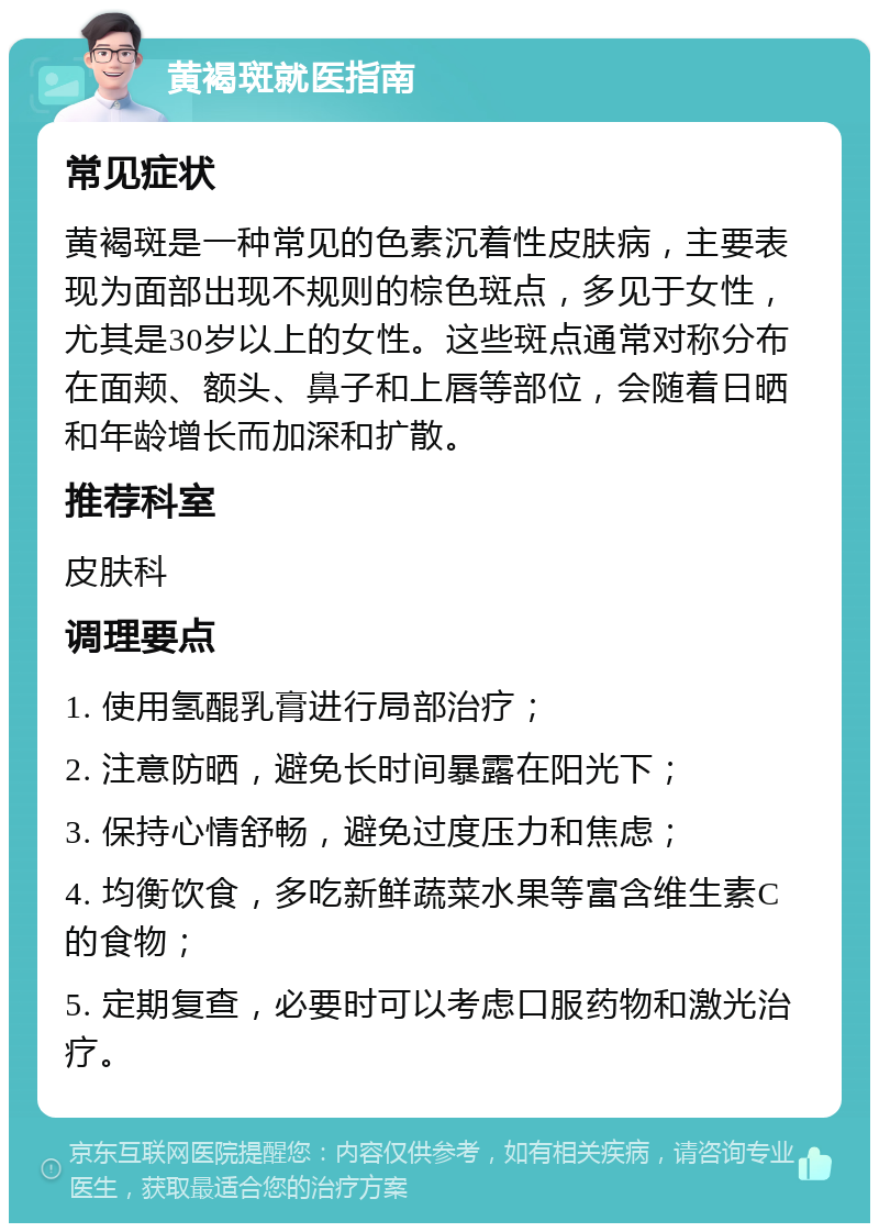 黄褐斑就医指南 常见症状 黄褐斑是一种常见的色素沉着性皮肤病，主要表现为面部出现不规则的棕色斑点，多见于女性，尤其是30岁以上的女性。这些斑点通常对称分布在面颊、额头、鼻子和上唇等部位，会随着日晒和年龄增长而加深和扩散。 推荐科室 皮肤科 调理要点 1. 使用氢醌乳膏进行局部治疗； 2. 注意防晒，避免长时间暴露在阳光下； 3. 保持心情舒畅，避免过度压力和焦虑； 4. 均衡饮食，多吃新鲜蔬菜水果等富含维生素C的食物； 5. 定期复查，必要时可以考虑口服药物和激光治疗。