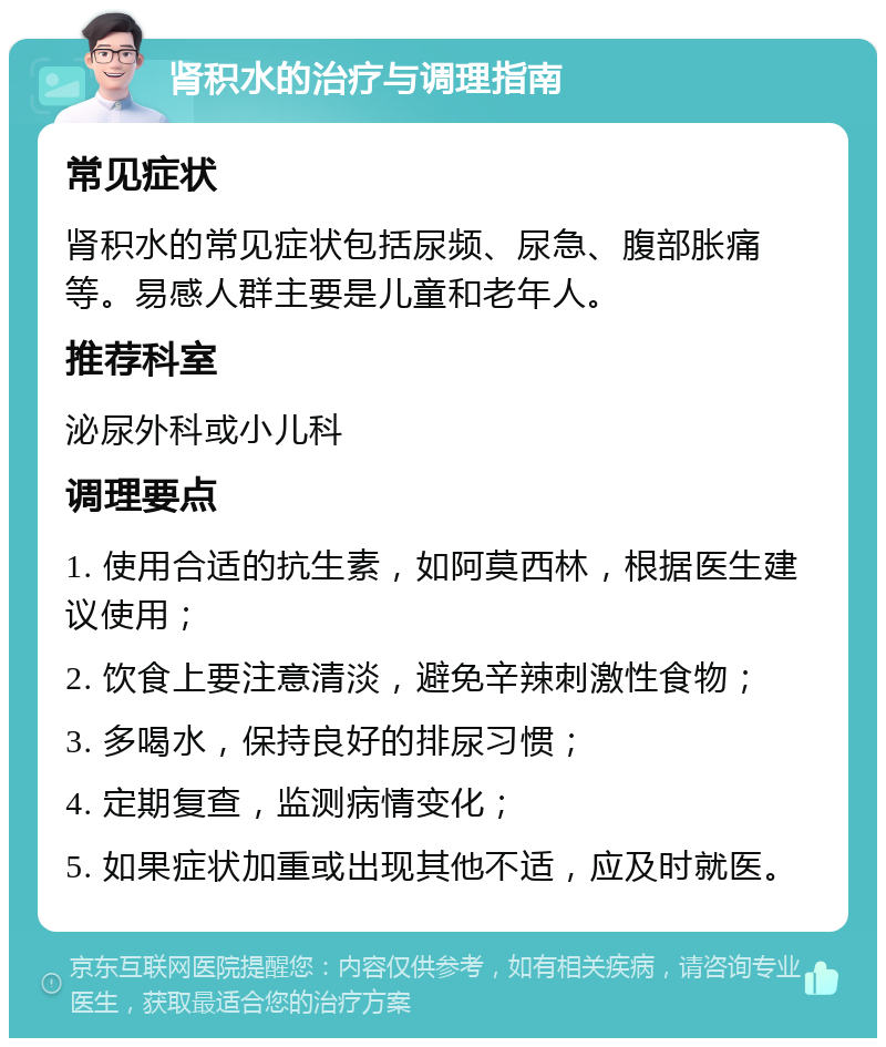 肾积水的治疗与调理指南 常见症状 肾积水的常见症状包括尿频、尿急、腹部胀痛等。易感人群主要是儿童和老年人。 推荐科室 泌尿外科或小儿科 调理要点 1. 使用合适的抗生素，如阿莫西林，根据医生建议使用； 2. 饮食上要注意清淡，避免辛辣刺激性食物； 3. 多喝水，保持良好的排尿习惯； 4. 定期复查，监测病情变化； 5. 如果症状加重或出现其他不适，应及时就医。