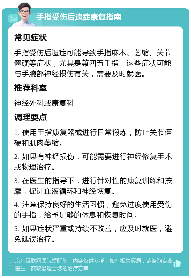 手指受伤后遗症康复指南 常见症状 手指受伤后遗症可能导致手指麻木、萎缩、关节僵硬等症状，尤其是第四五手指。这些症状可能与手腕部神经损伤有关，需要及时就医。 推荐科室 神经外科或康复科 调理要点 1. 使用手指康复器械进行日常锻炼，防止关节僵硬和肌肉萎缩。 2. 如果有神经损伤，可能需要进行神经修复手术或物理治疗。 3. 在医生的指导下，进行针对性的康复训练和按摩，促进血液循环和神经恢复。 4. 注意保持良好的生活习惯，避免过度使用受伤的手指，给予足够的休息和恢复时间。 5. 如果症状严重或持续不改善，应及时就医，避免延误治疗。