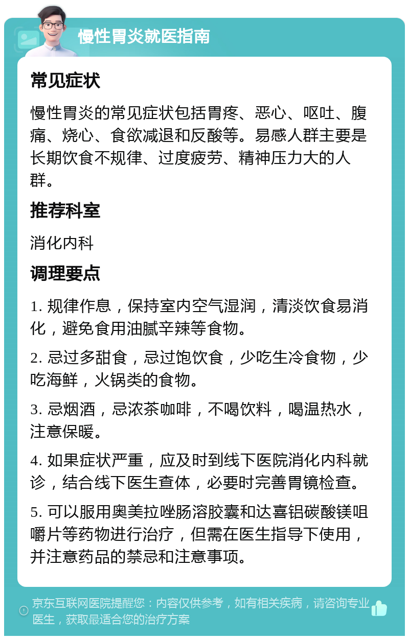 慢性胃炎就医指南 常见症状 慢性胃炎的常见症状包括胃疼、恶心、呕吐、腹痛、烧心、食欲减退和反酸等。易感人群主要是长期饮食不规律、过度疲劳、精神压力大的人群。 推荐科室 消化内科 调理要点 1. 规律作息，保持室内空气湿润，清淡饮食易消化，避免食用油腻辛辣等食物。 2. 忌过多甜食，忌过饱饮食，少吃生冷食物，少吃海鲜，火锅类的食物。 3. 忌烟酒，忌浓茶咖啡，不喝饮料，喝温热水，注意保暖。 4. 如果症状严重，应及时到线下医院消化内科就诊，结合线下医生查体，必要时完善胃镜检查。 5. 可以服用奥美拉唑肠溶胶囊和达喜铝碳酸镁咀嚼片等药物进行治疗，但需在医生指导下使用，并注意药品的禁忌和注意事项。