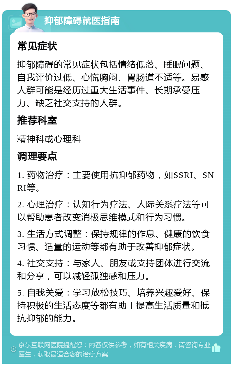 抑郁障碍就医指南 常见症状 抑郁障碍的常见症状包括情绪低落、睡眠问题、自我评价过低、心慌胸闷、胃肠道不适等。易感人群可能是经历过重大生活事件、长期承受压力、缺乏社交支持的人群。 推荐科室 精神科或心理科 调理要点 1. 药物治疗：主要使用抗抑郁药物，如SSRI、SNRI等。 2. 心理治疗：认知行为疗法、人际关系疗法等可以帮助患者改变消极思维模式和行为习惯。 3. 生活方式调整：保持规律的作息、健康的饮食习惯、适量的运动等都有助于改善抑郁症状。 4. 社交支持：与家人、朋友或支持团体进行交流和分享，可以减轻孤独感和压力。 5. 自我关爱：学习放松技巧、培养兴趣爱好、保持积极的生活态度等都有助于提高生活质量和抵抗抑郁的能力。