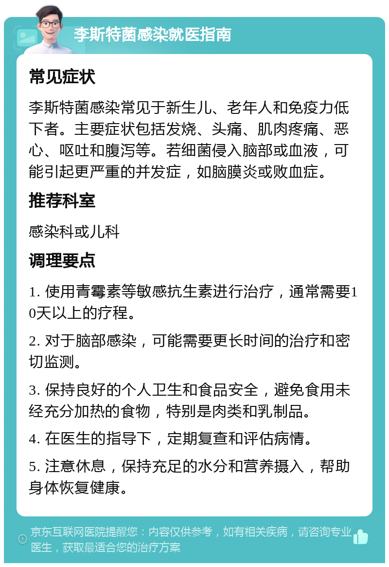 李斯特菌感染就医指南 常见症状 李斯特菌感染常见于新生儿、老年人和免疫力低下者。主要症状包括发烧、头痛、肌肉疼痛、恶心、呕吐和腹泻等。若细菌侵入脑部或血液，可能引起更严重的并发症，如脑膜炎或败血症。 推荐科室 感染科或儿科 调理要点 1. 使用青霉素等敏感抗生素进行治疗，通常需要10天以上的疗程。 2. 对于脑部感染，可能需要更长时间的治疗和密切监测。 3. 保持良好的个人卫生和食品安全，避免食用未经充分加热的食物，特别是肉类和乳制品。 4. 在医生的指导下，定期复查和评估病情。 5. 注意休息，保持充足的水分和营养摄入，帮助身体恢复健康。