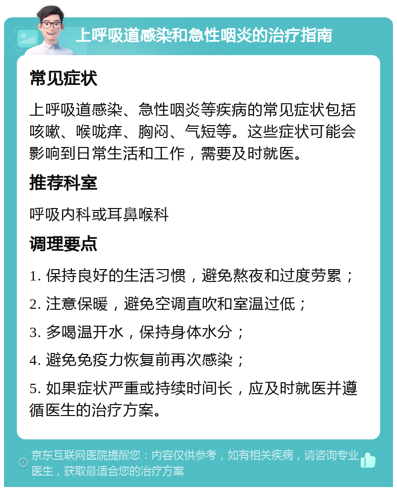 上呼吸道感染和急性咽炎的治疗指南 常见症状 上呼吸道感染、急性咽炎等疾病的常见症状包括咳嗽、喉咙痒、胸闷、气短等。这些症状可能会影响到日常生活和工作，需要及时就医。 推荐科室 呼吸内科或耳鼻喉科 调理要点 1. 保持良好的生活习惯，避免熬夜和过度劳累； 2. 注意保暖，避免空调直吹和室温过低； 3. 多喝温开水，保持身体水分； 4. 避免免疫力恢复前再次感染； 5. 如果症状严重或持续时间长，应及时就医并遵循医生的治疗方案。