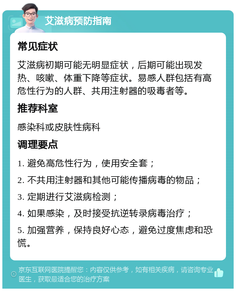 艾滋病预防指南 常见症状 艾滋病初期可能无明显症状，后期可能出现发热、咳嗽、体重下降等症状。易感人群包括有高危性行为的人群、共用注射器的吸毒者等。 推荐科室 感染科或皮肤性病科 调理要点 1. 避免高危性行为，使用安全套； 2. 不共用注射器和其他可能传播病毒的物品； 3. 定期进行艾滋病检测； 4. 如果感染，及时接受抗逆转录病毒治疗； 5. 加强营养，保持良好心态，避免过度焦虑和恐慌。