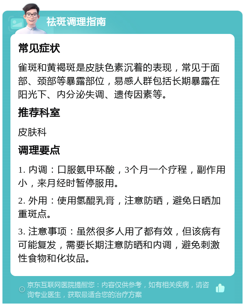 祛斑调理指南 常见症状 雀斑和黄褐斑是皮肤色素沉着的表现，常见于面部、颈部等暴露部位，易感人群包括长期暴露在阳光下、内分泌失调、遗传因素等。 推荐科室 皮肤科 调理要点 1. 内调：口服氨甲环酸，3个月一个疗程，副作用小，来月经时暂停服用。 2. 外用：使用氢醌乳膏，注意防晒，避免日晒加重斑点。 3. 注意事项：虽然很多人用了都有效，但该病有可能复发，需要长期注意防晒和内调，避免刺激性食物和化妆品。