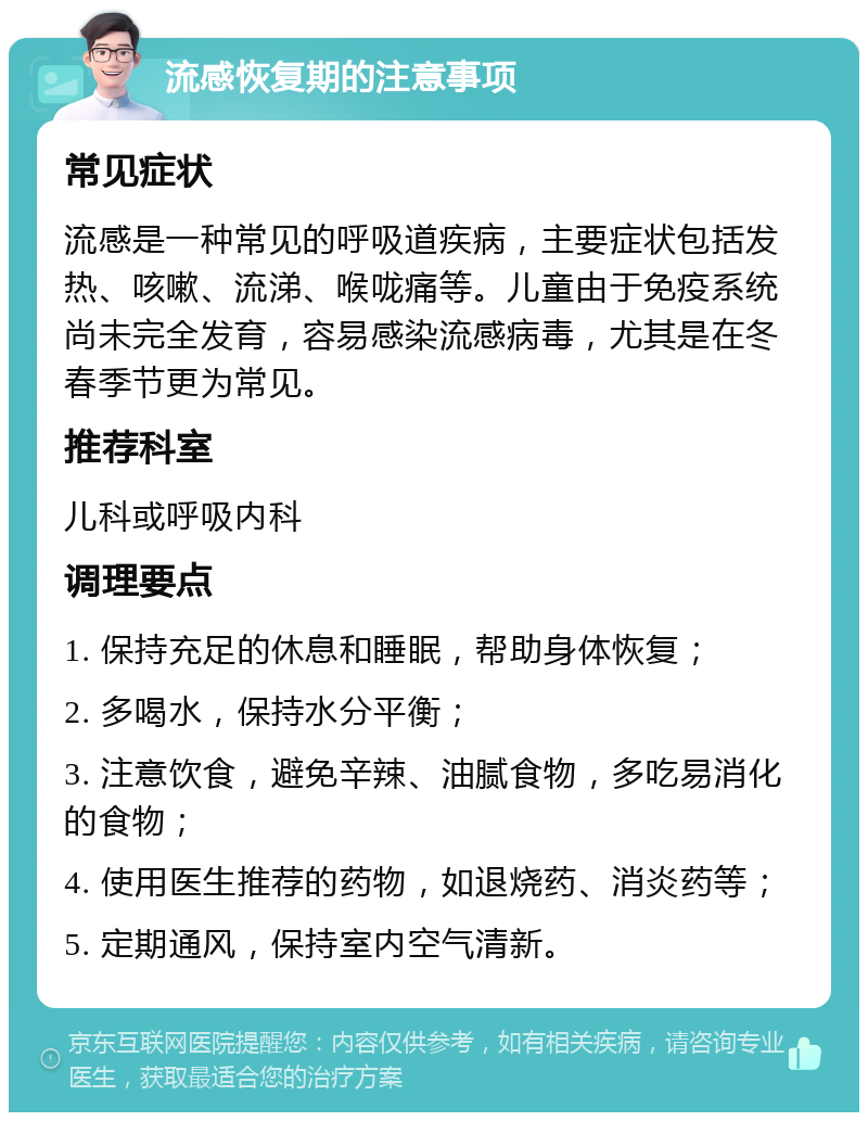 流感恢复期的注意事项 常见症状 流感是一种常见的呼吸道疾病，主要症状包括发热、咳嗽、流涕、喉咙痛等。儿童由于免疫系统尚未完全发育，容易感染流感病毒，尤其是在冬春季节更为常见。 推荐科室 儿科或呼吸内科 调理要点 1. 保持充足的休息和睡眠，帮助身体恢复； 2. 多喝水，保持水分平衡； 3. 注意饮食，避免辛辣、油腻食物，多吃易消化的食物； 4. 使用医生推荐的药物，如退烧药、消炎药等； 5. 定期通风，保持室内空气清新。