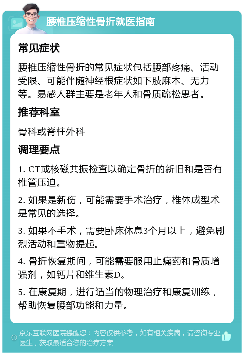 腰椎压缩性骨折就医指南 常见症状 腰椎压缩性骨折的常见症状包括腰部疼痛、活动受限、可能伴随神经根症状如下肢麻木、无力等。易感人群主要是老年人和骨质疏松患者。 推荐科室 骨科或脊柱外科 调理要点 1. CT或核磁共振检查以确定骨折的新旧和是否有椎管压迫。 2. 如果是新伤，可能需要手术治疗，椎体成型术是常见的选择。 3. 如果不手术，需要卧床休息3个月以上，避免剧烈活动和重物提起。 4. 骨折恢复期间，可能需要服用止痛药和骨质增强剂，如钙片和维生素D。 5. 在康复期，进行适当的物理治疗和康复训练，帮助恢复腰部功能和力量。