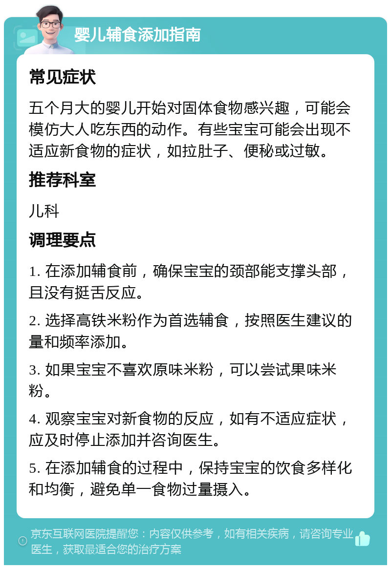 婴儿辅食添加指南 常见症状 五个月大的婴儿开始对固体食物感兴趣，可能会模仿大人吃东西的动作。有些宝宝可能会出现不适应新食物的症状，如拉肚子、便秘或过敏。 推荐科室 儿科 调理要点 1. 在添加辅食前，确保宝宝的颈部能支撑头部，且没有挺舌反应。 2. 选择高铁米粉作为首选辅食，按照医生建议的量和频率添加。 3. 如果宝宝不喜欢原味米粉，可以尝试果味米粉。 4. 观察宝宝对新食物的反应，如有不适应症状，应及时停止添加并咨询医生。 5. 在添加辅食的过程中，保持宝宝的饮食多样化和均衡，避免单一食物过量摄入。