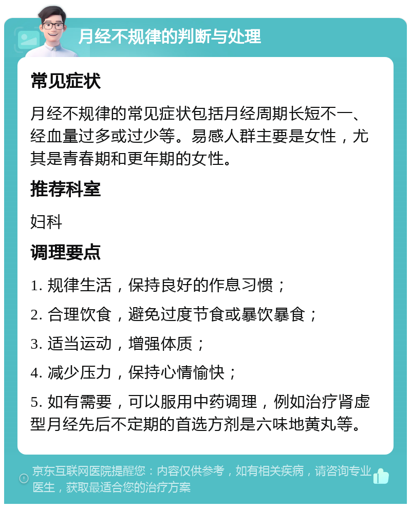 月经不规律的判断与处理 常见症状 月经不规律的常见症状包括月经周期长短不一、经血量过多或过少等。易感人群主要是女性，尤其是青春期和更年期的女性。 推荐科室 妇科 调理要点 1. 规律生活，保持良好的作息习惯； 2. 合理饮食，避免过度节食或暴饮暴食； 3. 适当运动，增强体质； 4. 减少压力，保持心情愉快； 5. 如有需要，可以服用中药调理，例如治疗肾虚型月经先后不定期的首选方剂是六味地黄丸等。