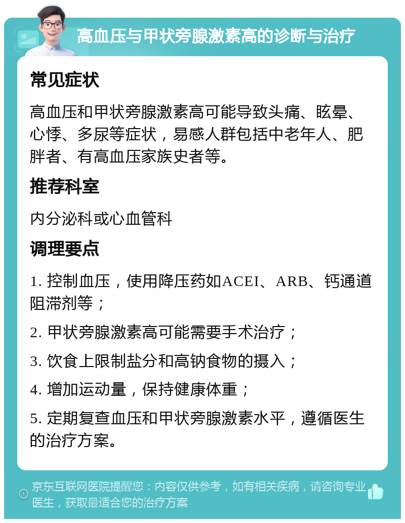 高血压与甲状旁腺激素高的诊断与治疗 常见症状 高血压和甲状旁腺激素高可能导致头痛、眩晕、心悸、多尿等症状，易感人群包括中老年人、肥胖者、有高血压家族史者等。 推荐科室 内分泌科或心血管科 调理要点 1. 控制血压，使用降压药如ACEI、ARB、钙通道阻滞剂等； 2. 甲状旁腺激素高可能需要手术治疗； 3. 饮食上限制盐分和高钠食物的摄入； 4. 增加运动量，保持健康体重； 5. 定期复查血压和甲状旁腺激素水平，遵循医生的治疗方案。