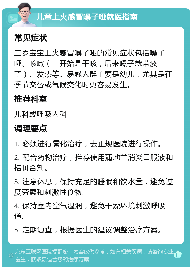 儿童上火感冒嗓子哑就医指南 常见症状 三岁宝宝上火感冒嗓子哑的常见症状包括嗓子哑、咳嗽（一开始是干咳，后来嗓子就带痰了）、发热等。易感人群主要是幼儿，尤其是在季节交替或气候变化时更容易发生。 推荐科室 儿科或呼吸内科 调理要点 1. 必须进行雾化治疗，去正规医院进行操作。 2. 配合药物治疗，推荐使用蒲地兰消炎口服液和桔贝合剂。 3. 注意休息，保持充足的睡眠和饮水量，避免过度劳累和刺激性食物。 4. 保持室内空气湿润，避免干燥环境刺激呼吸道。 5. 定期复查，根据医生的建议调整治疗方案。