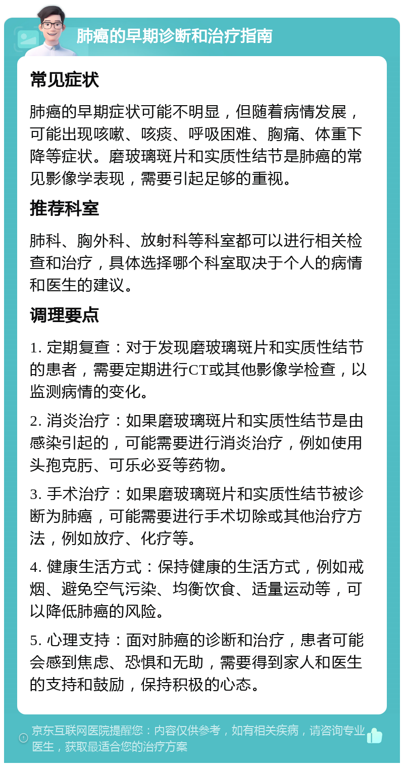 肺癌的早期诊断和治疗指南 常见症状 肺癌的早期症状可能不明显，但随着病情发展，可能出现咳嗽、咳痰、呼吸困难、胸痛、体重下降等症状。磨玻璃斑片和实质性结节是肺癌的常见影像学表现，需要引起足够的重视。 推荐科室 肺科、胸外科、放射科等科室都可以进行相关检查和治疗，具体选择哪个科室取决于个人的病情和医生的建议。 调理要点 1. 定期复查：对于发现磨玻璃斑片和实质性结节的患者，需要定期进行CT或其他影像学检查，以监测病情的变化。 2. 消炎治疗：如果磨玻璃斑片和实质性结节是由感染引起的，可能需要进行消炎治疗，例如使用头孢克肟、可乐必妥等药物。 3. 手术治疗：如果磨玻璃斑片和实质性结节被诊断为肺癌，可能需要进行手术切除或其他治疗方法，例如放疗、化疗等。 4. 健康生活方式：保持健康的生活方式，例如戒烟、避免空气污染、均衡饮食、适量运动等，可以降低肺癌的风险。 5. 心理支持：面对肺癌的诊断和治疗，患者可能会感到焦虑、恐惧和无助，需要得到家人和医生的支持和鼓励，保持积极的心态。