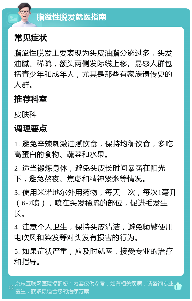 脂溢性脱发就医指南 常见症状 脂溢性脱发主要表现为头皮油脂分泌过多，头发油腻、稀疏，额头两侧发际线上移。易感人群包括青少年和成年人，尤其是那些有家族遗传史的人群。 推荐科室 皮肤科 调理要点 1. 避免辛辣刺激油腻饮食，保持均衡饮食，多吃高蛋白的食物、蔬菜和水果。 2. 适当锻炼身体，避免头皮长时间暴露在阳光下，避免熬夜、焦虑和精神紧张等情况。 3. 使用米诺地尔外用药物，每天一次，每次1毫升（6-7喷），喷在头发稀疏的部位，促进毛发生长。 4. 注意个人卫生，保持头皮清洁，避免频繁使用电吹风和染发等对头发有损害的行为。 5. 如果症状严重，应及时就医，接受专业的治疗和指导。