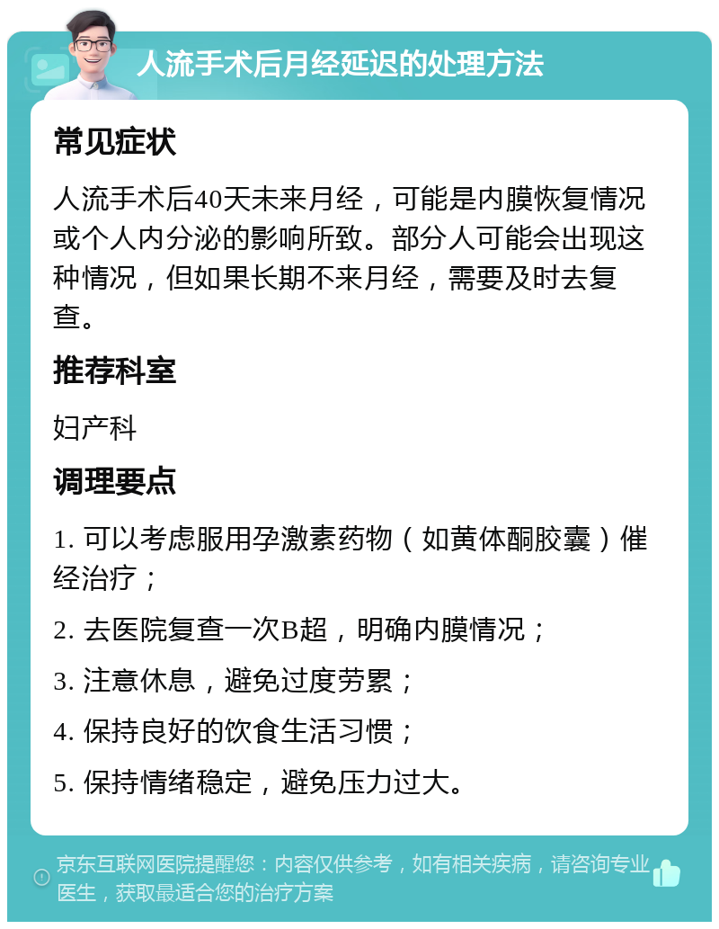 人流手术后月经延迟的处理方法 常见症状 人流手术后40天未来月经，可能是内膜恢复情况或个人内分泌的影响所致。部分人可能会出现这种情况，但如果长期不来月经，需要及时去复查。 推荐科室 妇产科 调理要点 1. 可以考虑服用孕激素药物（如黄体酮胶囊）催经治疗； 2. 去医院复查一次B超，明确内膜情况； 3. 注意休息，避免过度劳累； 4. 保持良好的饮食生活习惯； 5. 保持情绪稳定，避免压力过大。