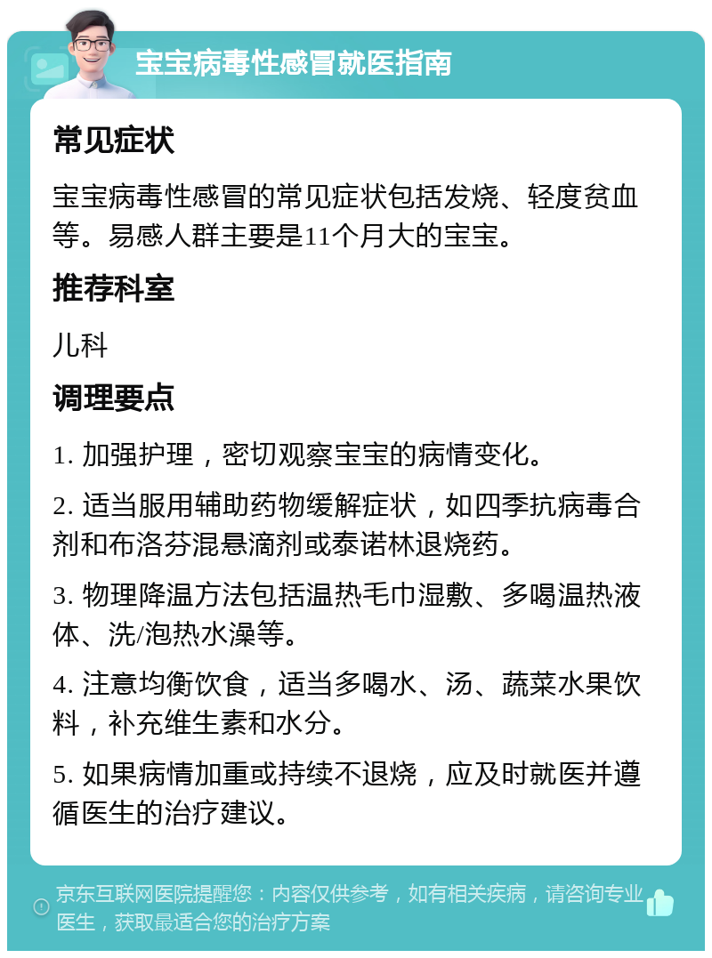 宝宝病毒性感冒就医指南 常见症状 宝宝病毒性感冒的常见症状包括发烧、轻度贫血等。易感人群主要是11个月大的宝宝。 推荐科室 儿科 调理要点 1. 加强护理，密切观察宝宝的病情变化。 2. 适当服用辅助药物缓解症状，如四季抗病毒合剂和布洛芬混悬滴剂或泰诺林退烧药。 3. 物理降温方法包括温热毛巾湿敷、多喝温热液体、洗/泡热水澡等。 4. 注意均衡饮食，适当多喝水、汤、蔬菜水果饮料，补充维生素和水分。 5. 如果病情加重或持续不退烧，应及时就医并遵循医生的治疗建议。