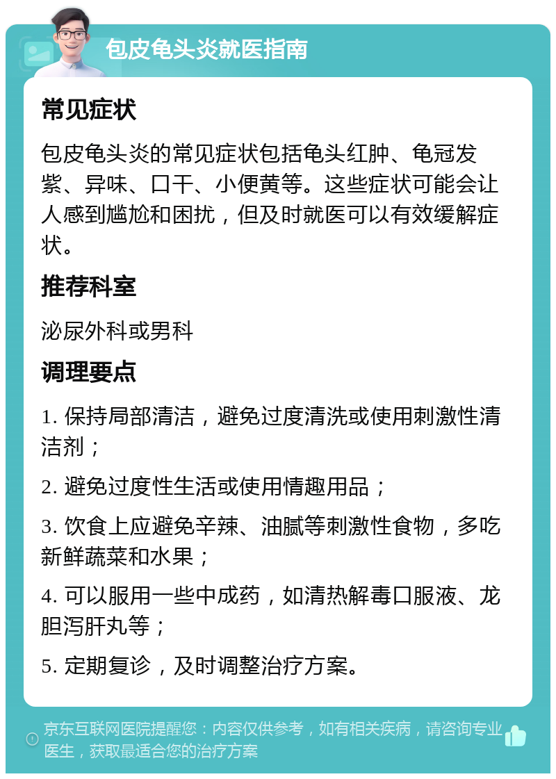 包皮龟头炎就医指南 常见症状 包皮龟头炎的常见症状包括龟头红肿、龟冠发紫、异味、口干、小便黄等。这些症状可能会让人感到尴尬和困扰，但及时就医可以有效缓解症状。 推荐科室 泌尿外科或男科 调理要点 1. 保持局部清洁，避免过度清洗或使用刺激性清洁剂； 2. 避免过度性生活或使用情趣用品； 3. 饮食上应避免辛辣、油腻等刺激性食物，多吃新鲜蔬菜和水果； 4. 可以服用一些中成药，如清热解毒口服液、龙胆泻肝丸等； 5. 定期复诊，及时调整治疗方案。