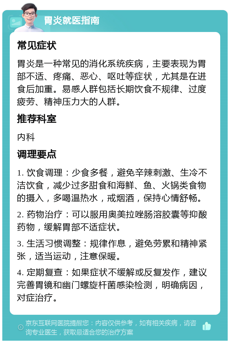 胃炎就医指南 常见症状 胃炎是一种常见的消化系统疾病，主要表现为胃部不适、疼痛、恶心、呕吐等症状，尤其是在进食后加重。易感人群包括长期饮食不规律、过度疲劳、精神压力大的人群。 推荐科室 内科 调理要点 1. 饮食调理：少食多餐，避免辛辣刺激、生冷不洁饮食，减少过多甜食和海鲜、鱼、火锅类食物的摄入，多喝温热水，戒烟酒，保持心情舒畅。 2. 药物治疗：可以服用奥美拉唑肠溶胶囊等抑酸药物，缓解胃部不适症状。 3. 生活习惯调整：规律作息，避免劳累和精神紧张，适当运动，注意保暖。 4. 定期复查：如果症状不缓解或反复发作，建议完善胃镜和幽门螺旋杆菌感染检测，明确病因，对症治疗。