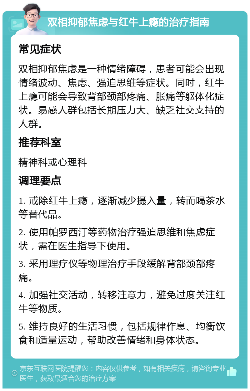 双相抑郁焦虑与红牛上瘾的治疗指南 常见症状 双相抑郁焦虑是一种情绪障碍，患者可能会出现情绪波动、焦虑、强迫思维等症状。同时，红牛上瘾可能会导致背部颈部疼痛、胀痛等躯体化症状。易感人群包括长期压力大、缺乏社交支持的人群。 推荐科室 精神科或心理科 调理要点 1. 戒除红牛上瘾，逐渐减少摄入量，转而喝茶水等替代品。 2. 使用帕罗西汀等药物治疗强迫思维和焦虑症状，需在医生指导下使用。 3. 采用理疗仪等物理治疗手段缓解背部颈部疼痛。 4. 加强社交活动，转移注意力，避免过度关注红牛等物质。 5. 维持良好的生活习惯，包括规律作息、均衡饮食和适量运动，帮助改善情绪和身体状态。