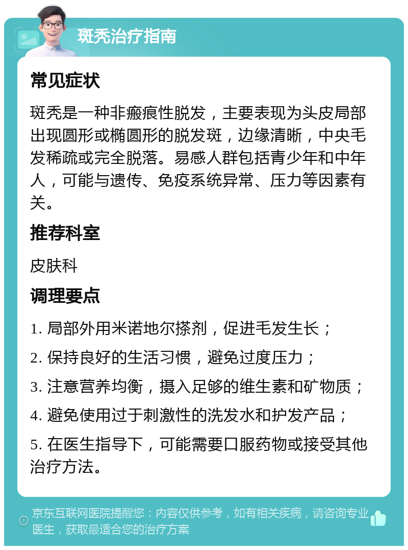 斑秃治疗指南 常见症状 斑秃是一种非瘢痕性脱发，主要表现为头皮局部出现圆形或椭圆形的脱发斑，边缘清晰，中央毛发稀疏或完全脱落。易感人群包括青少年和中年人，可能与遗传、免疫系统异常、压力等因素有关。 推荐科室 皮肤科 调理要点 1. 局部外用米诺地尔搽剂，促进毛发生长； 2. 保持良好的生活习惯，避免过度压力； 3. 注意营养均衡，摄入足够的维生素和矿物质； 4. 避免使用过于刺激性的洗发水和护发产品； 5. 在医生指导下，可能需要口服药物或接受其他治疗方法。