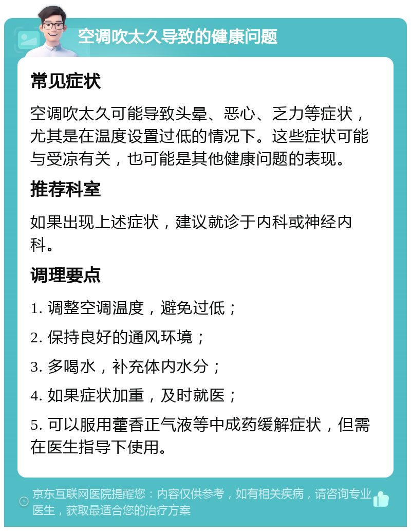 空调吹太久导致的健康问题 常见症状 空调吹太久可能导致头晕、恶心、乏力等症状，尤其是在温度设置过低的情况下。这些症状可能与受凉有关，也可能是其他健康问题的表现。 推荐科室 如果出现上述症状，建议就诊于内科或神经内科。 调理要点 1. 调整空调温度，避免过低； 2. 保持良好的通风环境； 3. 多喝水，补充体内水分； 4. 如果症状加重，及时就医； 5. 可以服用藿香正气液等中成药缓解症状，但需在医生指导下使用。